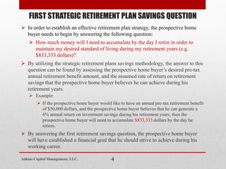  In order to establish an effective retirement plan strategy, the prospective home
buyer needs to begin by answering the following question:
 How much money will I need to accumulate by the day I retire in order to
maintain my desired standard of living during my retirement years (e.g.
$833,333 dollars)?
 By utilizing the strategic retirement plans savings methodology, the answer to this
question can be found by assessing the prospective home buyer’s desired pre-tax
annual retirement benefit amount, and the assumed rate of return on retirement
savings that the prospective home buyer believes he can achieve during his
retirement years.
 Example:
 If the prospective home buyer would like to have an annual pre-tax retirement benefit
of $50,000 dollars, and the prospective home buyer believes that he can generate a
6% annual return on investment savings during his retirement years, then the
prospective home buyer will need to accumulate $833,333 dollars by the day he
retires.
 By answering the first retirement savings question, the prospective home buyer
will have established a financial goal that he should strive to achieve during his
working career.
FIRST STRATEGIC RETIREMENT PLAN SAVINGS QUESTION
4Adkins Capital Management, LLC.
 