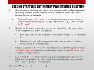  Once the prospective home buyer knows how much money he needs to accumulate
by the day he retires in order to fund his annual retirement benefit, the second
question he needs to answer is:
 How much money will I need to save each year during my working career in
order to accumulate my required savings target amount (e.g., $10,541 per year
for 30 years)?
 By utilizing the strategic retirement plan savings methodology, the answer to this
question depends only on two assumptions:
 How many years will the prospective home buyer work prior to his retirement;
and
 What rate of return will the prospective home buyer earn on his retirement
savings during his working career.
 With this information, the prospective home buyer can use the Strategic Retirement
Plan Savings Calculator in order to analyze his retirement strategy for a wide variety
of financial savings scenarios.
 By answering the second retirement savings question, the prospective home buyer
will be able to develop an effective strategic retirement plan policy that he should
strive to achieve during his working career.
SECOND STRATEGIC RETIREMENT PLAN SAVINGS QUESTION
5Adkins Capital Management, LLC.
 