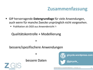  GIP hervorragende Datengrundlage für viele Anwendungen,
auch wenn für manche Zwecke ursprünglich nicht vorgesehen.
 Publikation als OGD aus Anwendersicht 
Zusammenfassung
18
Qualitätskontrolle + Modellierung
=
bessere/spezifischere Anwendungen
+
bessere Daten @gicycle_
gicycle.wordpress.com
 