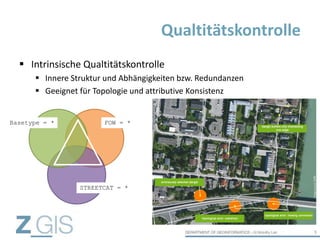  Intrinsische Qualtitätskontrolle
 Innere Struktur und Abhängigkeiten bzw. Redundanzen
 Geeignet für Topologie und attributive Konsistenz
Qualtitätskontrolle
9
Basetype = * FOW = *
STREETCAT = *
 