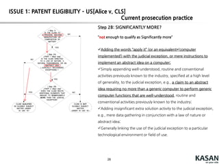 28
Step 2A: ABSTRACTIDEA? (Judicial exceptions)
fundamental economic practices,
certain methods of organizing human activities
an idea `of itself,‘
mathematical relationships/formulas.
examples(from cases)
Mitigating settlement risk
hedging
creating a contractual relationship
using advertising as an exchange or currency
processing information through a clearinghouse
comparing new and stored information and using rules to identify
options
using categories to organize, store and transmit information
organizing information through mathematical correlations
managing a game of bingo
Claims including a nature- based product are analyzed in Step 2A to identify whether the claim
is directed to ( recites) a "product of nature" exception.
This analysis compares the nature- based product in the claim to its naturally occurring
counterpart to identify markedly different characteristics based on structure, function, and/ or
properties.
The analysis proceeds to Step 2B only when the claim is directed to an exception (when
no markedly different characteristics are shown) .
Current prosecutionpractice
ISSUE 1: PATENT ELIGIBILITY – US[Alice v. CLS]
 