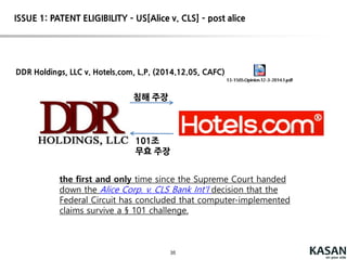 35
Court – cont’d (post-alice CAFC decisions)
Planet Bingo, LLC v. VKGS LLC (U.S. Patent No. 6,398,646)
Claim 1. A system for managing a game of Bingo which comprises:
(a) a computer with a central processing unit (CPU) and with a memory and with
a printer connected to the CPU;
(b) an input and output terminal connected to the CPU and memory of the
computer; and
(c) a program in the computer enabling:
(i) input of at least two sets of Bingo numbers which are preselected by a player
to be played in at least one selected game of Bingo in a future period of time;
(ii) storage of the sets of Bingo numbers which are preselected by the player as a
group in the memory of the computer;
....
The court found the claims to be directed to the abstract idea of solving a
tampering problem and also minimizing other security risks during bingo ticket
purchases. The claims relate to managing a bingo game while allowing a player
to repeatedly play the same sets of numbers in multiple sessions. The claims
recite a generic computer implementation of the abstract idea
 INELIGIBLE
ISSUE 1: PATENT ELIGIBILITY – US[Alice v. CLS] – post alice
 