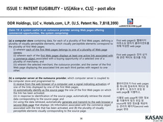 36
Court – cont’d (post-alice CAFC decisions)
buySAFE, Inc. v. Google, Inc. (U.S. Patent No. 7,644,019)
Claim 1. A method, comprising:
receiving, by at least one computer application program running on a computer of a safe
transaction service provider, a request from a first party for obtaining a transaction
performance guaranty service with respect to an online commercial transaction following
closing of the online commercial transaction;
processing, by at least one computer application program running on the safe
transaction service provider computer, the request by underwriting the first party in order to
provide the transaction performance guaranty service to the first party,
wherein the computer of the safe transaction service provider offers, via a computer
network, the transaction performance guaranty service that binds a transaction performance
guaranty to the online commercial transaction involving the first party to guarantee the
performance of the first party following closing of the online commercial transaction.
Relying on Bilski in which an abstract idea was found in certain arrangements involving
contractual relations, the court found the claims to be squarely about creating a
contractual relationship—a “transaction performance guaranty”—that is beyond question
of ancient lineage. The claims' invocation of computers adds no inventive concept, with the
computer functionality being generic. The transactions being performed online, at best,
limits the use of the abstract guaranty idea to a particular technological environment.
 INELIGIBLE
ISSUE 1: PATENT ELIGIBILITY – US[Alice v. CLS] – post alice
 
