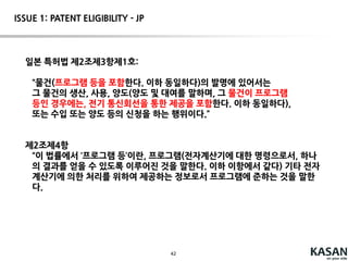42
The court held that, unlikein Ultramercial, the claim does not generically recite
“use the Internet” to perform a business practice, but instead recites a specific
way to automate the creation of a compositeWeb page by an outsource
provider that incorporates elements from multiplesources in order to solve a
problemfaced by Web sites on the Internet. Therefore, the court held that the
claim is patent eligible.
DDR Holdings, LLC v. Hotels.com, L.P. (U.S. Patent No. 7,818,399)
ISSUE 1: PATENT ELIGIBILITY – US[Alice v. CLS] – post alice
 