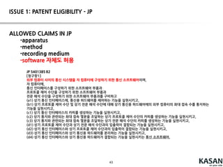 43
성립성 ISSUE에 강한 특허를 작성
하기 위한 제언
STEP 2A
 기술적인 특징이 강한 소프트웨어 특허의 경우, 통과 가능할 것으로 판단
됨.
 “markedly different characteristics”를 인정 받을 수 있도록, 본 발명
에 따른 새로운 기능을 최대한 많이 명세서에 반영해야 함. (구조적인 특징
은 기대하기 어려우므로)
STEP 2B
 “Significantly more”로 인정 받을 수 있는 요소를 발명의 상세한 설명에
최대한 많이 반영할 것.
 소프트웨어 특허의 경우, 소프트웨어를 실생활에 적용하는 다양한
예(improvements to another technology or technical field)를
실시예로 구성할 필요 있음.
 즉, 소프트웨어 자체가 101조 위반이 되는 경우, 해당 소프트웨어
를 활용한 필수적인 실시예를 방법 청구항으로 구성하면, step 2B를
통과할 수 있을 것임.
• ex1. fault 발생 판정 알고리즘  fault 발생 판정 시, fault
발생된 cell에 대한 불량품 처리 방법
• ex2. 생산 계획 알고리즘  작성 된 생산 계획을 실행계 시
스템에 전달하여, 작성 된 계획이 수행 되도록 하는 방법.
ISSUE 1: PATENT ELIGIBILITY – US[Alice v. CLS]
 