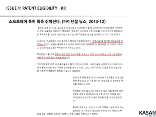 46
ISSUE 1: PATENT ELIGIBILITY - EP
[심사 지침서 관련 내용]
-클레임 된 발명의 대상(subject matter)이 공지기술(known art)에 비하여 기술적
인 기여(technical contribution)를 한다면, 단지 그 실행에 컴퓨터프로그램이 관
여되었다는 이유만으로 그 특허성을 부인하여서는 안 된다.
- 청구항의 형태나 종류를 무시하고 그 내용에 집중
EPC Article 52 Patentable inventions
(2)The followingin particular shall not be regarded as inventions withinthe meaning of
paragraph 1:
(a) discoveries, scientifictheories and mathematical methods;
(b) aesthetic creations;
(c) schemes, rules and methods for performing mental acts, playing games or doing
business, and programs for computers;
(d) presentations of information.
(3)Paragraph 2 shall exclude the patentabilityof the subject-matter or activities referred to
therein only to the extent to which a European patent applicationor European patent
relates to such subject-matter or activities as such.
 