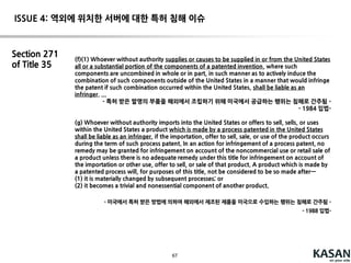 67
Fed. Cir. En banc 6-5 decision (2012)
It is no longer necessary to prove that all the steps were committed
by a single entity. even where no one party is liable for direct
infringement, this does not mean that direct infringementhas not
occurred
Inducement infringement requirement:
(1)knew of the patent;
(2)induced performance of the steps of the method;
(3) those steps were actually performed.
(4) Direct infringement occurred
Supreme Court (2014)
A defendant is not liable for inducing infringementunder 35 U.S.C.
§ 271(b) when no one has directly infringed until Section 217(a) or
any other statutory provision.
 reversing the Federal Circuit en banc opinion
ISSUE 3: 공동 침해 관련 문제
 