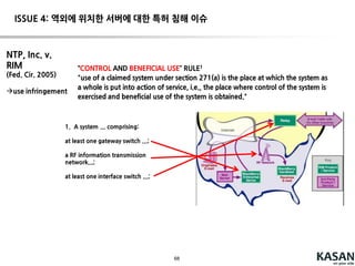 68
Fed. Cir. En banc decision (2015. 08. 13. )
We will hold an entity responsible for others’ performance of
method steps in two sets of circumstances: (1) where that entity
directs or controls others’ performance(principal-agent
relationship), and (2) where the actors form a joint enterprise.
Section 271(a) is not limited solely to principal-agent relationships,
contractual arrangements, and joint enterprise
--> Direct or control(principal-agent relationship)의법리를 확대!
사실관계
-Limelight는 모든 고객이 표준 계약서(Limelight의 서비스를 사용하기 위하여 고객이 수행해야
하는 행위[tagging포함] 기재)에 사인하도록 함
-Limelight의 고객은 Limelight와의 deal이 종료 된 후 Limelight service의 manual(tagging
포함)이 포함된 welcome letter를 받음
ISSUE 3: 공동 침해 관련 문제
 