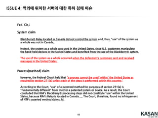 69
의의
공동 침해 형태의 실시에 대하여 권리 행사 가능성 긍정부정다
시 긍정
특허 출원인 입장에서의 시사점
(그래도) 단일 주체의 행위로만 청구항 작성
(그래도) END-USER 보다는 서비스 사업자의 행위로만 청구항 작성
만약, 일부 행위가 customer의 입장에서 작성된 청구항이 있다면 권
리 행사의 가능성 열림
솔루션 제조사 입장에서의 시사점
청구항의 일부 구성을 고객이 실시한다고 하여 비침해 되는 것은 아
님
그 구성을 고객이 실시하도록 guide 하면, 결과적으로 직접 침해의
책임을 질 수 있음 ( 매뉴얼 등의 작성 시, 침해 위험이 있는 특허에
대하여 인지하고 있는 경우, 청구항에 기재된 동작을 유도하지 않도
록 유의)
ISSUE 3: 공동 침해 관련 문제
 