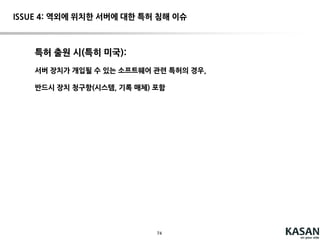74
ISSUE 4: 역외에 위치한 서버에 대한 특허 침해 이슈
Deepsouth Packing Co., Inc. v. Laitram Corp. - 406 U.S. 518 (1972)
U.S. SupremeCourt
특허 받은 장치(새우의내장 제거 장치)의 부품을 외국으로수출하여,외국에서상기 장치
를 제조하는 업자를 제소한사건.
The word "makes"as used in 271 (a) does not extendto themanufactureof the
constituentparts of a combinationmachine, and theunassembledexportof the
elements of an inventiondoes notinfringethepatent.
“Our patentsystemmakes no claimto extraterritorialeffect”
“When, as here, theConstitutionis permissive, thesignof how far Congress has
chosento go can come only fromCongress.”  입법적 해결을 시사
Deepsouth
 