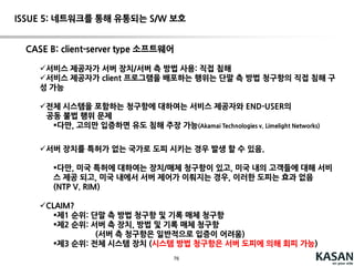 76
ISSUE 4: 역외에 위치한 서버에 대한 특허 침해 이슈
“CONTROLANDBENEFICIALUSE” RULE1
"useof a claimed systemundersection 271(a) is theplaceat whichthesystemas
a wholeis put intoactionof service, i.e.,theplacewherecontrolof thesystemis
exercisedand beneficialuseof thesystemis obtained."
NTP, Inc. v.
RIM
(Fed. Cir. 2005)
use infringement
1. A system ... comprising:
at least one gateway switch ...;
a RF information transmission
network...;
at least one interface switch ...;
 
