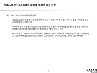 85
ISSUE 5: 네트워크를 통해 유통되는 S/W 보호
CASE B: client-server type 소프트웨어
서비스 제공자가 서버 장치/서버 측 방법 사용: 직접 침해
서비스 제공자가 client 프로그램을 배포하는 행위는 단말 측 방법 청구항의 직접 침해 구
성 가능
전체 시스템을 포함하는 청구항에 대하여는 서비스 제공자와 END-USER의
공동 불법 행위 문제
다만, 서비스 제공자의 유도 행위 입증하면 유도 침해 주장 가능(Akamai Technologies v.
Limelight Networks)
서버 장치를 특허가 없는 국가로 도피 시키는 경우 발생 할 수 있음.
다만, 미국 특허에 대하여는 장치/매체 청구항이 있고, 미국 내의 고객들에 대해 서비
스 제공 되고, 미국 내에서 서버 제어가 이뤄지는 경우, 이러한 도피는 효과 없음
(NTP V. RIM)
CLAIM?
제1 순위: 단말 측 방법 청구항 및 기록 매체 청구항
제2 순위: 서버 측 장치, 방법 및 기록 매체 청구항
(서버 측 청구항은 일반적으로 입증이 어려움)
제3 순위: 전체 시스템 장치 (시스템 방법 청구항은 서버 도피에 의해 회피 가능)
 