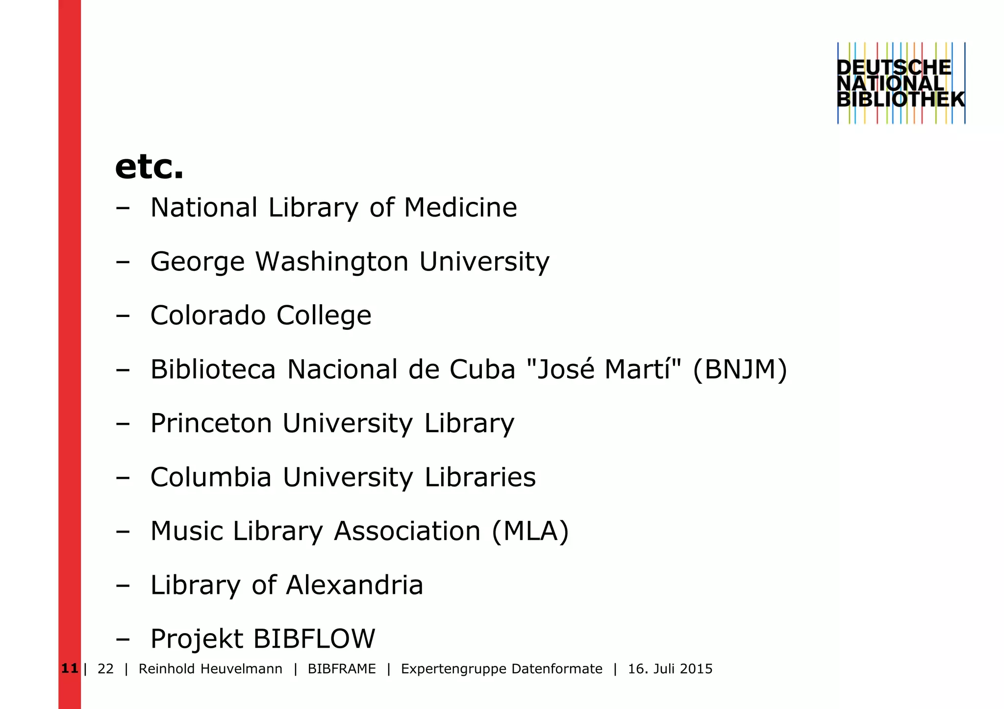 etc.
– National Library of Medicine
– George Washington University
– Colorado College
– Biblioteca Nacional de Cuba "José Martí" (BNJM)
– Princeton University Library
– Columbia University Libraries
– Music Library Association (MLA)
– Library of Alexandria
– Projekt BIBFLOW
| 22 | Reinhold Heuvelmann | BIBFRAME | Expertengruppe Datenformate | 16. Juli 201511
 
