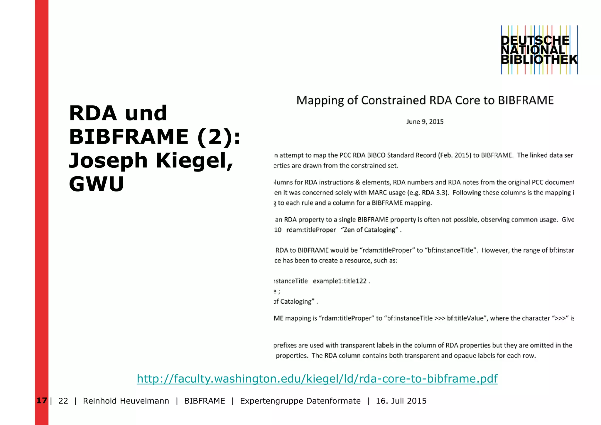 RDA und
BIBFRAME (2):
Joseph Kiegel,
GWU
| 22 | Reinhold Heuvelmann | BIBFRAME | Expertengruppe Datenformate | 16. Juli 2015
http://faculty.washington.edu/kiegel/ld/rda-core-to-bibframe.pdf
17
 