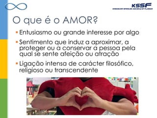  Sentimento que induz a aproximar, a
proteger ou a conservar a pessoa pela
qual se sente afeição ou atração
O que é o AMOR?
 Ligação intensa de carácter filosófico,
religioso ou transcendente
 Entusiasmo ou grande interesse por algo
 