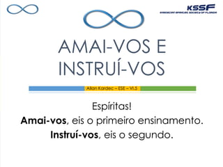 Espíritas!
Amai-vos, eis o primeiro ensinamento.
Instruí-vos, eis o segundo.
AMAI-VOS E
INSTRUÍ-VOS
Allan Kardec – ESE – VI.5
 