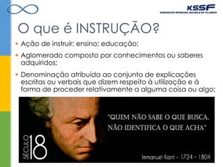  Ação de instruir; ensino; educação;
O que é INSTRUÇÃO?
 Denominação atribuída ao conjunto de explicações
escritas ou verbais que dizem respeito à utilização e à
forma de proceder relativamente a alguma coisa ou algo;
 Aglomerado composto por conhecimentos ou saberes
adquiridos;
 