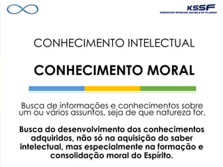CONHECIMENTO INTELECTUAL
CONHECIMENTO MORAL
Busca de informações e conhecimentos sobre
um ou vários assuntos, seja de que natureza for.
Busca do desenvolvimento dos conhecimentos
adquiridos, não só na aquisição do saber
intelectual, mas especialmente na formação e
consolidação moral do Espírito.
 