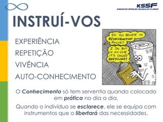 INSTRUÍ-VOS
O Conhecimento só tem serventia quando colocado
em prática no dia a dia.
Quando o indivíduo se esclarece, ele se equipa com
instrumentos que o libertará das necessidades.
EXPERIÊNCIA
REPETIÇÃO
VIVÊNCIA
AUTO-CONHECIMENTO
 