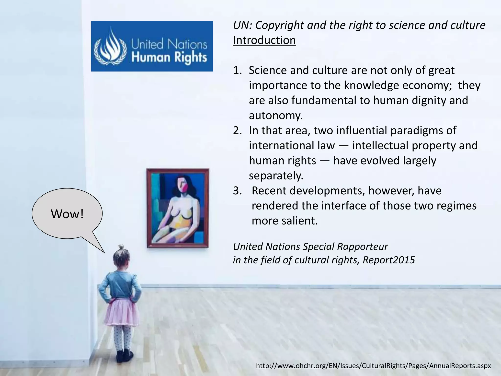 http://www.ohchr.org/EN/Issues/CulturalRights/Pages/AnnualReports.aspx
Introduction
1. Science and culture are not only of great
importance to the knowledge economy;
they are also fundamental to human
dignity and autonomy.
2. In that area, two influential paradigms of
international law — intellectual property
and human rights — have evolved largely
separately.
3. Recent developments, however, have
rendered the interface of those two
regimes more salient.
Wow!
UN Report: Copyright and the Right to Science and Culture
United Nations Special Rapporteur
in the field of cultural rights, 2015
 