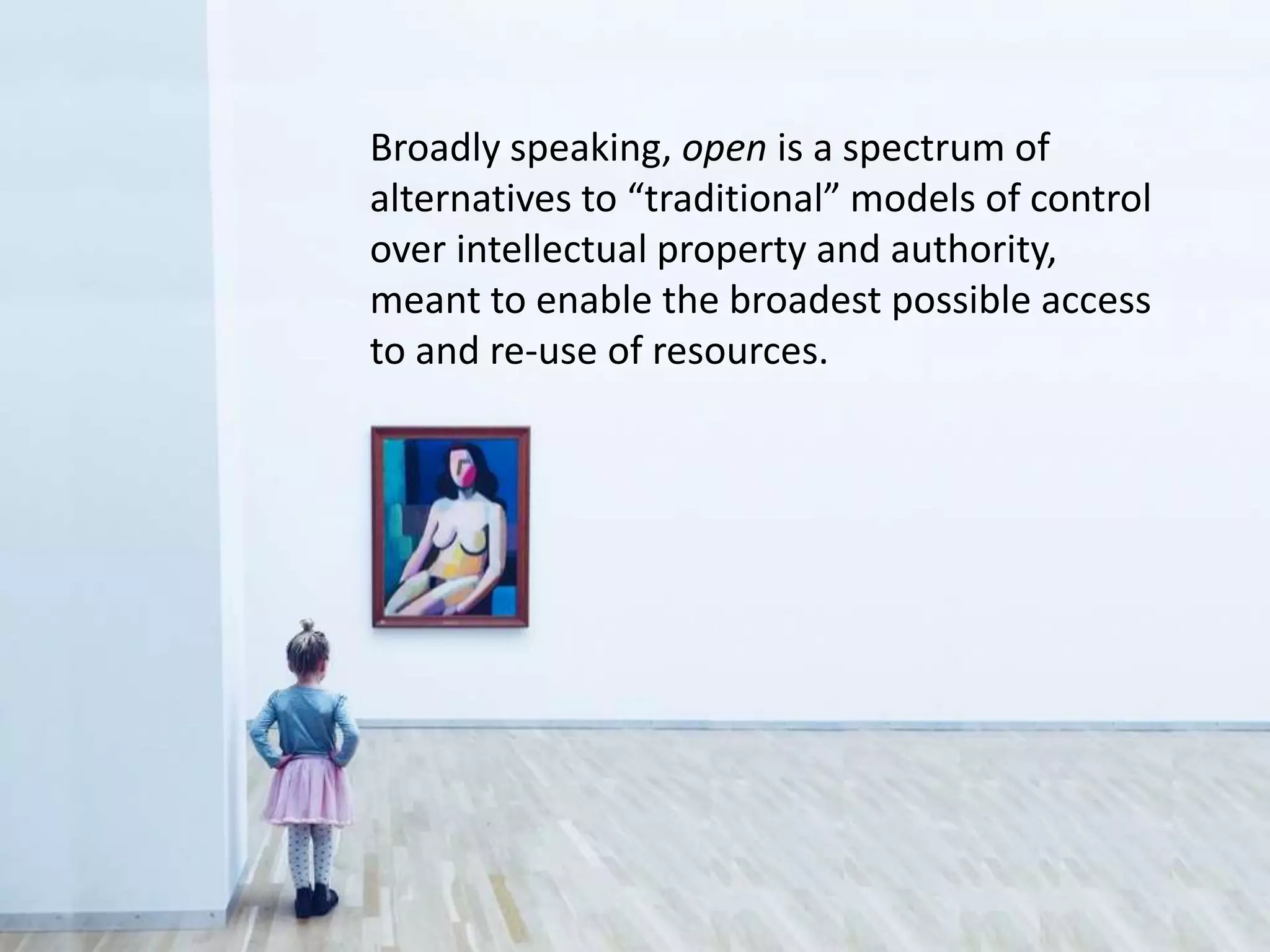 Broadly speaking, open is a spectrum of
alternatives to “traditional” models of control
over intellectual property and authority,
meant to enable the broadest possible access
to and re-use of resources.
 