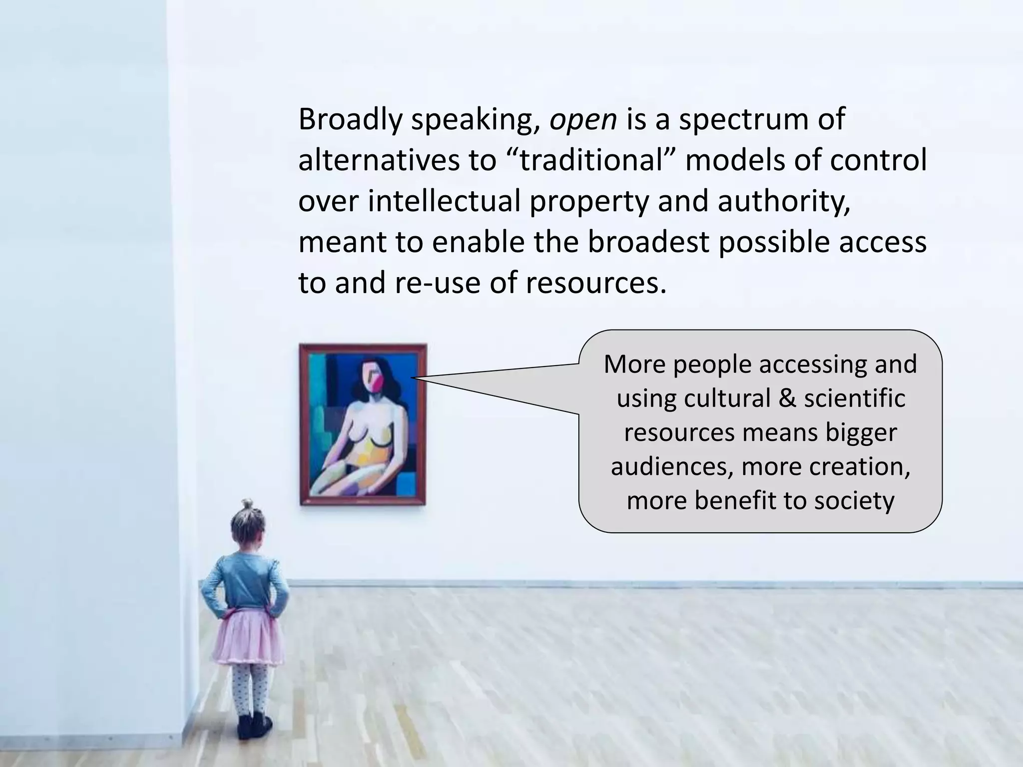 More people accessing and
using cultural & scientific
resources means bigger
audiences, more creation,
more benefit to society
Broadly speaking, open is a spectrum of
alternatives to “traditional” models of control
over intellectual property and authority,
meant to enable the broadest possible access
to and re-use of resources.
 