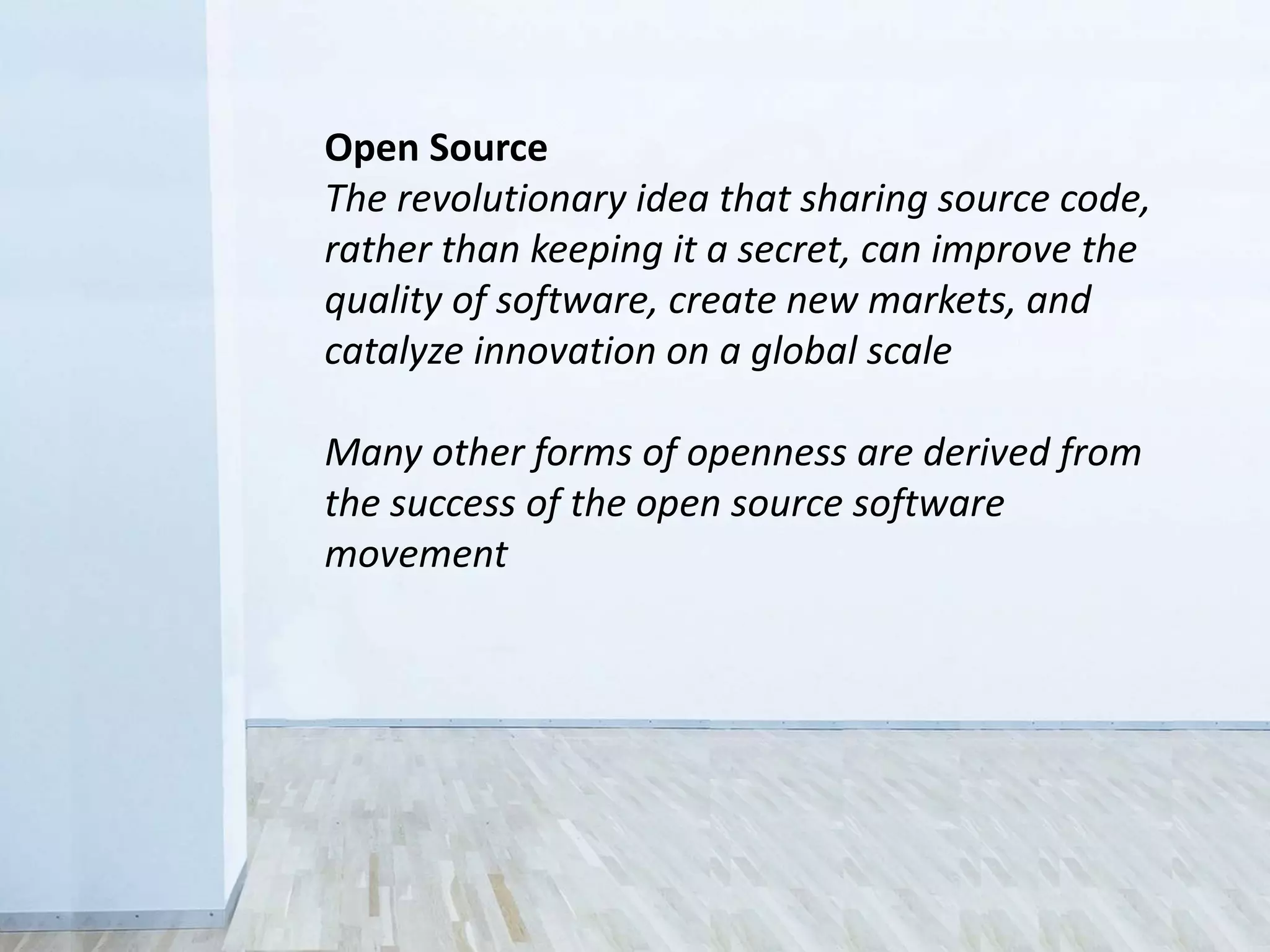 Open Source
The revolutionary idea that sharing source code,
rather than keeping it a secret, can improve the
quality of software, create new markets, and
catalyze innovation on a global scale
Many other forms of openness are derived from
the success of the open source software
movement
 