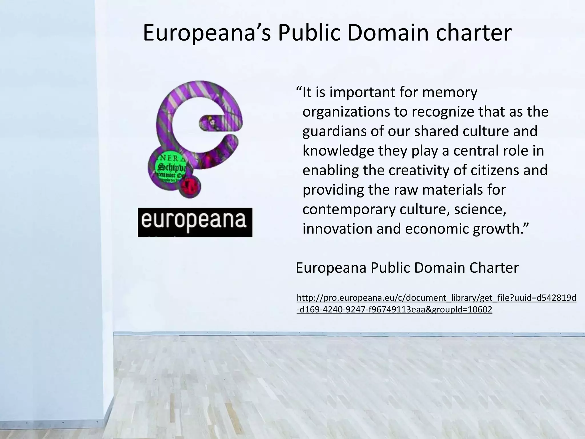 “It is important for memory
organizations to recognize that as the
guardians of our shared culture and
knowledge they play a central role in
enabling the creativity of citizens and
providing the raw materials for
contemporary culture, science,
innovation and economic growth.”
Europeana Public Domain Charter
http://pro.europeana.eu/c/document_library/get_file?uuid=d542819d
-d169-4240-9247-f96749113eaa&groupId=10602
Europeana’s Public Domain charter
 