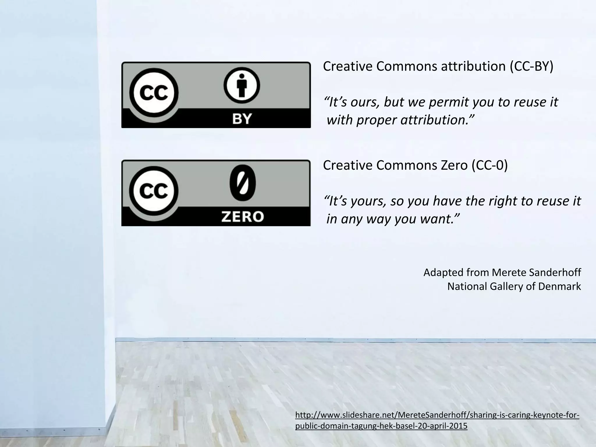 http://www.slideshare.net/MereteSanderhoff/sharing-is-caring-keynote-for-
public-domain-tagung-hek-basel-20-april-2015
Adapted from Merete Sanderhoff
National Gallery of Denmark
Creative Commons attribution (CC-BY)
“It’s ours, but we permit you to reuse it
with proper attribution.”
Creative Commons Zero (CC-0)
“It’s yours, so you have the right to reuse it
in any way you want.”
 