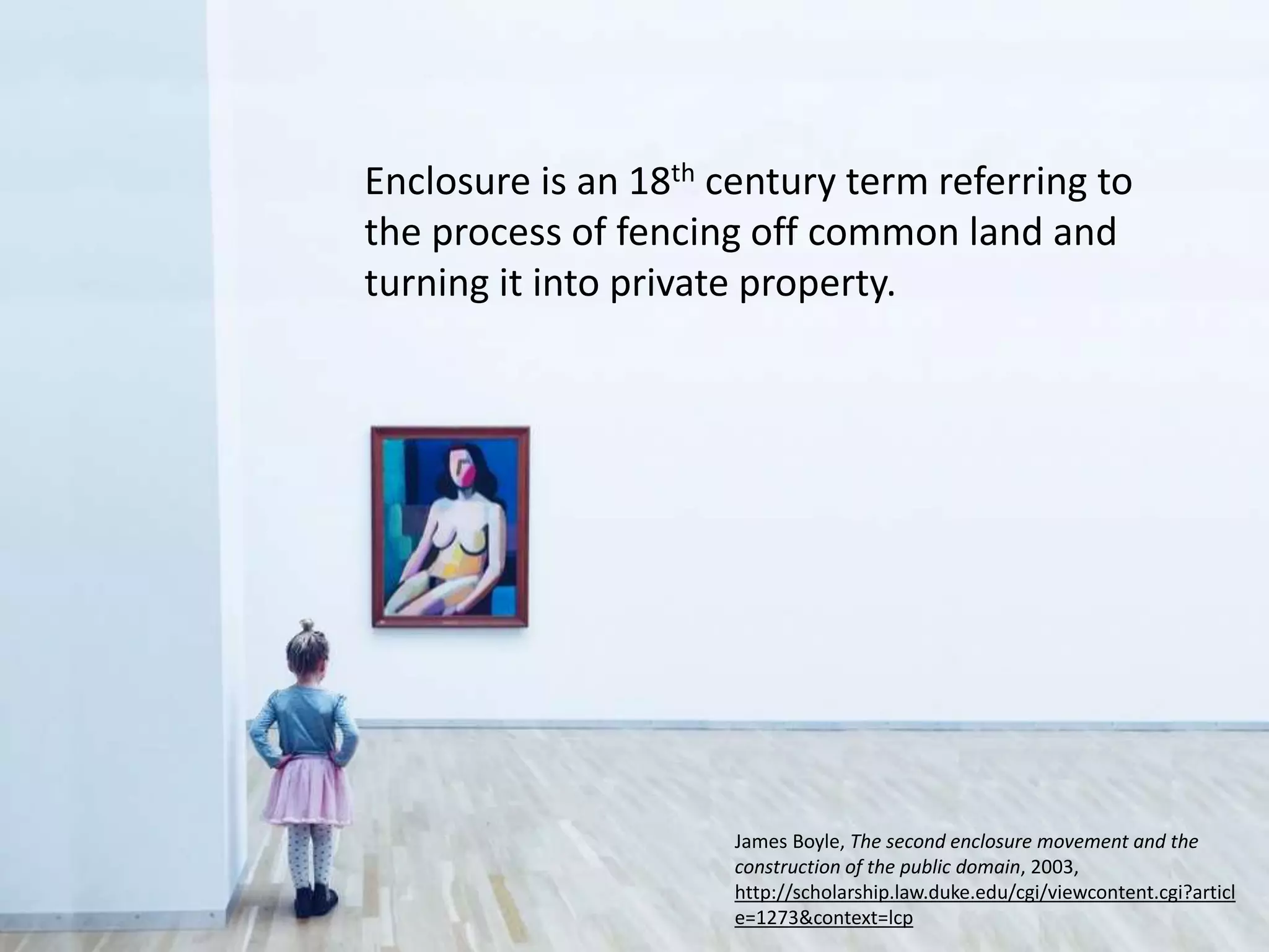 Enclosure is an 18th century term referring to
the process of fencing off common land and
turning it into private property.
James Boyle, The second enclosure movement and the
construction of the public domain, 2003,
http://scholarship.law.duke.edu/cgi/viewcontent.cgi?articl
e=1273&context=lcp
 
