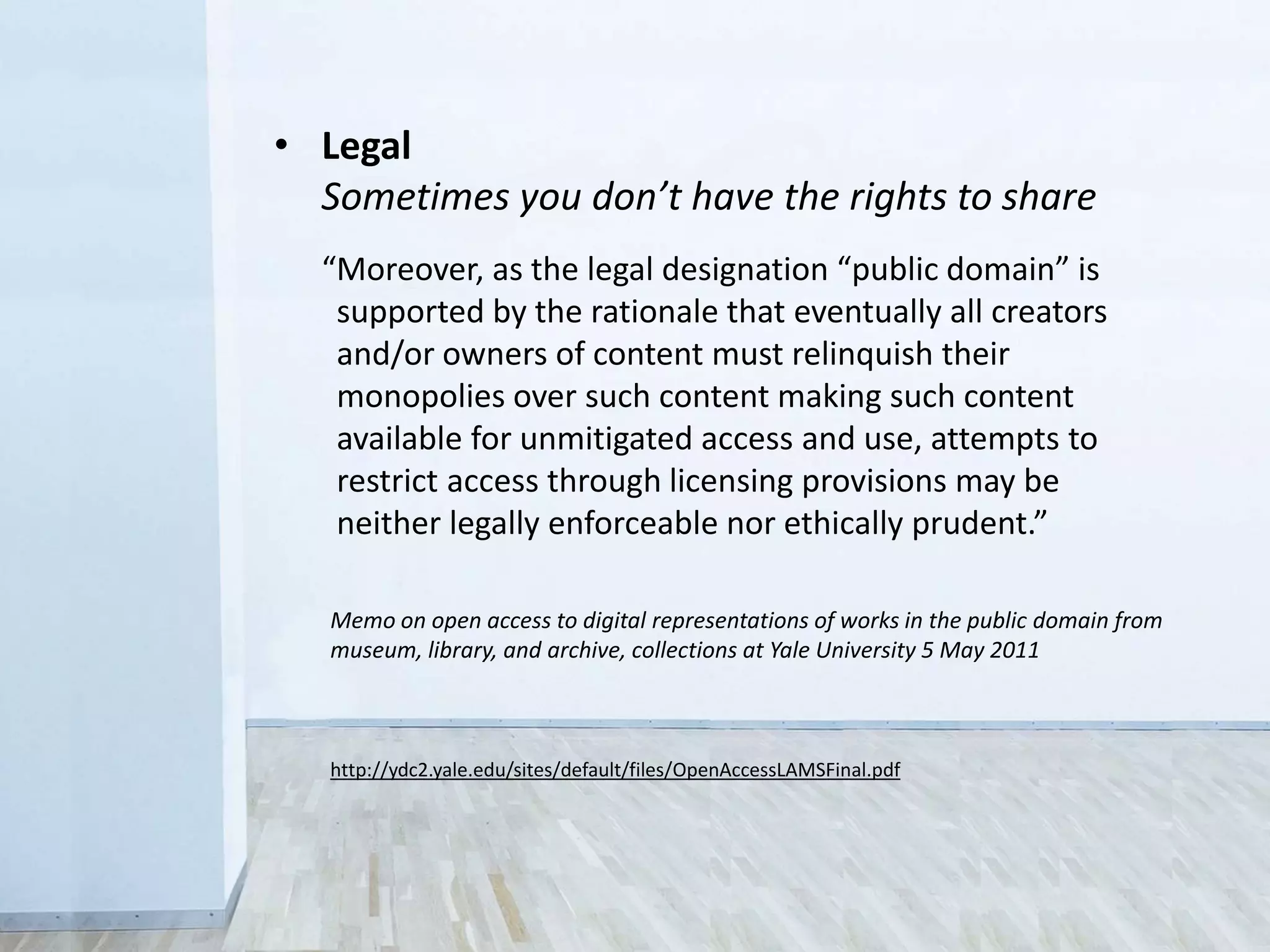 “Moreover, as the legal designation ‘public domain’ is
supported by the rationale that eventually all creators
and/or owners of content must relinquish their
monopolies over such content making such content
available for unmitigated access and use, attempts to
restrict access through licensing provisions may be
neither legally enforceable nor ethically prudent.”
http://ydc2.yale.edu/sites/default/files/OpenAccessLAMSFinal.pdf
Memo on open access to digital representations of works in the public domain from
museum, library, and archive, collections at Yale University 5 May 2011
• Legal
Sometimes you don’t have the rights to share
 