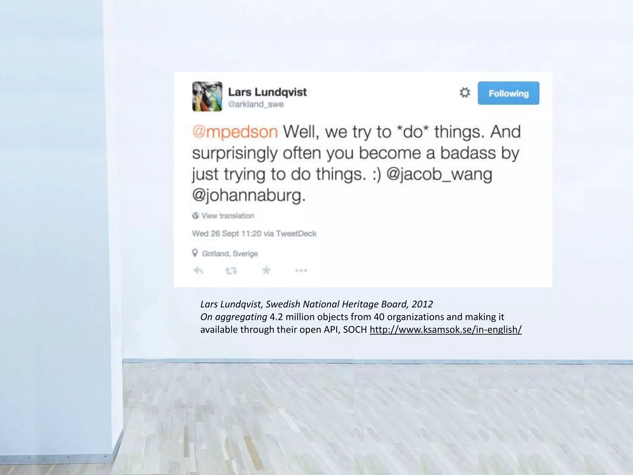 • Legal
Sometimes you don’t have the rights to share
• Control
Fear that the public will misuse collections
• Revenue
Concern over loss of income from licensing
Lars Lundqvist, Swedish National Heritage Board, 2012
On aggregating 4.2 million objects from 40 organizations and making it
available through their open API, SOCH http://www.ksamsok.se/in-english/
 
