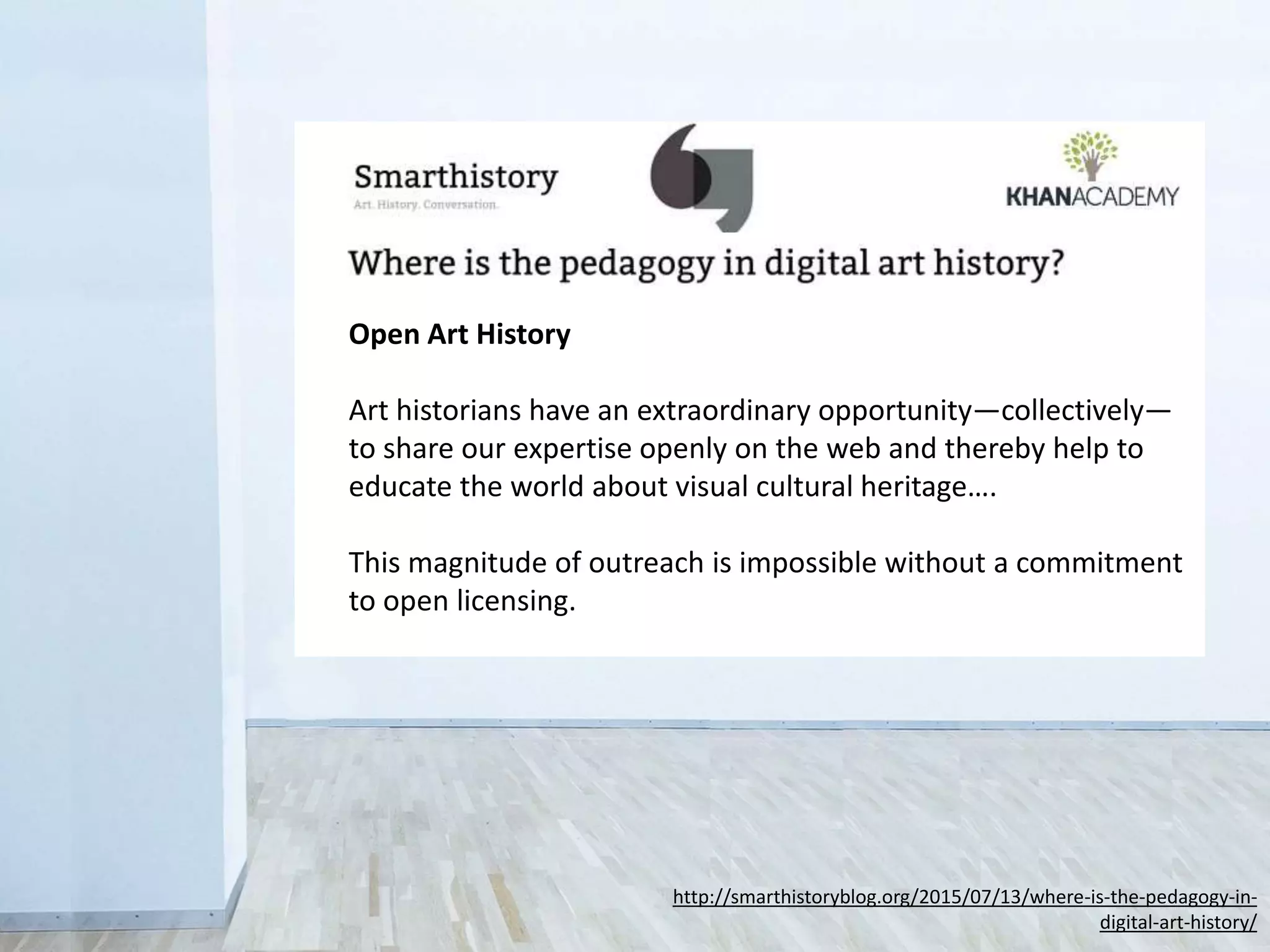 Open Art History
Art historians have an extraordinary opportunity—collectively—
to share our expertise openly on the web and thereby help to
educate the world about visual cultural heritage….
This magnitude of outreach is impossible without a commitment
to open licensing.
http://smarthistoryblog.org/2015/07/13/where-is-the-pedagogy-in-
digital-art-history/
 