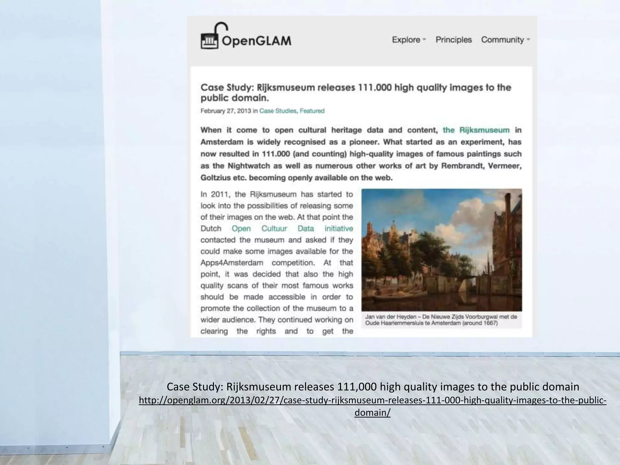 Case Study: Rijksmuseum releases 111,000 high quality images to the public domain
http://openglam.org/2013/02/27/case-study-rijksmuseum-releases-111-000-high-quality-images-to-the-public-
domain/
 