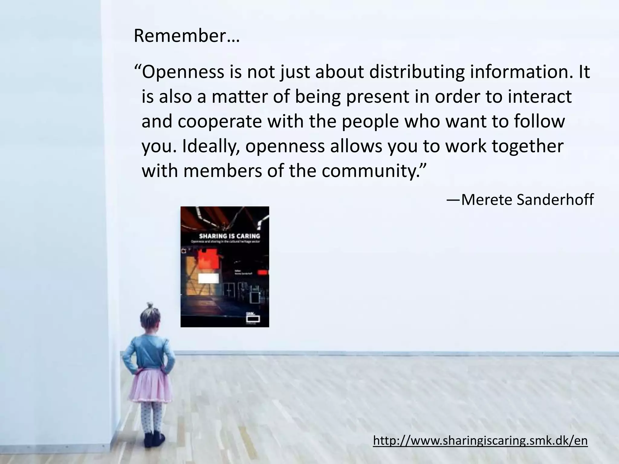 Remember…
“Openness is not just about distributing information. It
is also a matter of being present in order to interact
and cooperate with the people who want to follow
you. Ideally, openness allows you to work together
with members of the community.”
—Merete Sanderhoff
http://www.sharingiscaring.smk.dk/en
 