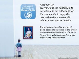 http://www.un.org/en/documents/udhr/
Article 27 (1)
Everyone has the right freely to
participate in the cultural life of
the community, to enjoy the
arts and to share in scientific
advancement and its benefits.
The obligations, benefits, and joy of
global access are expressed in the United
Nations Universal Declaration of Human
Rights. These values are manifest in our
missions and social contract.
 