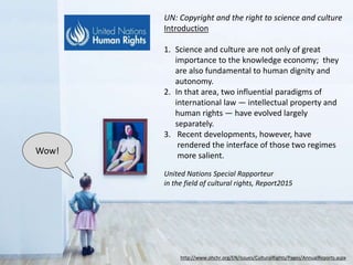 http://www.ohchr.org/EN/Issues/CulturalRights/Pages/AnnualReports.aspx
Introduction
1. Science and culture are not only of great
importance to the knowledge economy;
they are also fundamental to human
dignity and autonomy.
2. In that area, two influential paradigms of
international law — intellectual property
and human rights — have evolved largely
separately.
3. Recent developments, however, have
rendered the interface of those two
regimes more salient.
Wow!
UN Report: Copyright and the Right to Science and Culture
United Nations Special Rapporteur
in the field of cultural rights, 2015
 