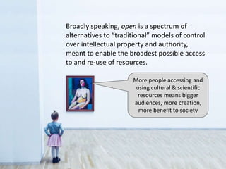 More people accessing and
using cultural & scientific
resources means bigger
audiences, more creation,
more benefit to society
Broadly speaking, open is a spectrum of
alternatives to “traditional” models of control
over intellectual property and authority,
meant to enable the broadest possible access
to and re-use of resources.
 