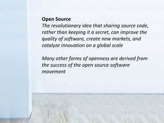 Open Source
The revolutionary idea that sharing source code,
rather than keeping it a secret, can improve the
quality of software, create new markets, and
catalyze innovation on a global scale
Many other forms of openness are derived from
the success of the open source software
movement
 