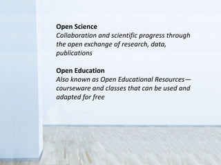 Open Science
Collaboration and scientific progress through
the open exchange of research, data,
publications
Open Education
Also known as Open Educational Resources—
courseware and classes that can be used and
adapted for free
 