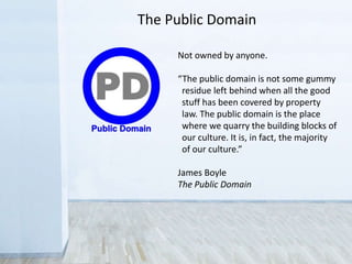 The Public Domain
Not owned by anyone.
“The public domain is not some gummy
residue left behind when all the good
stuff has been covered by property
law. The public domain is the place
where we quarry the building blocks of
our culture. It is, in fact, the majority
of our culture.”
James Boyle
The Public Domain
 