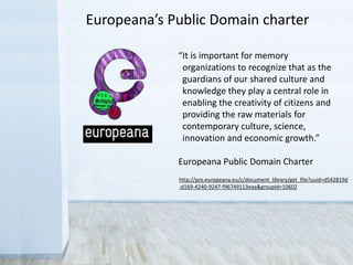 “It is important for memory
organizations to recognize that as the
guardians of our shared culture and
knowledge they play a central role in
enabling the creativity of citizens and
providing the raw materials for
contemporary culture, science,
innovation and economic growth.”
Europeana Public Domain Charter
http://pro.europeana.eu/c/document_library/get_file?uuid=d542819d
-d169-4240-9247-f96749113eaa&groupId=10602
Europeana’s Public Domain charter
 