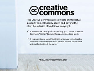 The Creative Commons gives owners of intellectual
property some flexibility above-and-beyond the
strict boundaries of traditional copyright.
 If you own the copyright for something, you can use a Creative
Commons “license” to give others permission to re-use it.
 If you want to use something that is under copyright, Creative
Commons licenses tell you what you can do with the resource
without having to ask the owner
http://creativecommons.org/
 