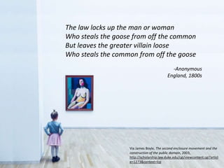 The law locks up the man or woman
Who steals the goose from off the common
But leaves the greater villain loose
Who steals the common from off the goose
-Anonymous
England, 1800s
Via James Boyle, The second enclosure movement and the
construction of the public domain, 2003,
http://scholarship.law.duke.edu/cgi/viewcontent.cgi?articl
e=1273&context=lcp
 