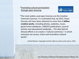 “The most widely used open licenses are the Creative
Commons licenses. It is estimated that, by 2015, those
licenses will have been attached to more than 1 billion
creative works, including photos, websites, music,
government databases, UNESCO publications, journal
articles and educational textbooks… The idea behind
[those] efforts is to create a “cultural commons,” in which
everyone can access, share and recombine cultural
works.”
United Nations: Copyright and the right to science and culture, 2015
http://www.ohchr.org/EN/Issues/CulturalRights/Pages/AnnualReports.aspx
“Promoting cultural participation
through open licensing
 