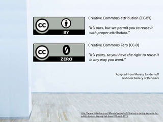 http://www.slideshare.net/MereteSanderhoff/sharing-is-caring-keynote-for-
public-domain-tagung-hek-basel-20-april-2015
Adapted from Merete Sanderhoff
National Gallery of Denmark
Creative Commons attribution (CC-BY)
“It’s ours, but we permit you to reuse it
with proper attribution.”
Creative Commons Zero (CC-0)
“It’s yours, so you have the right to reuse it
in any way you want.”
 