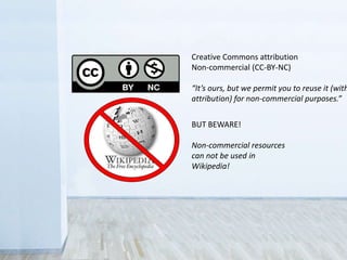 BUT BEWARE!
Non-commercial resources
can not be used in
Wikipedia!
Creative Commons attribution
non-commercial (CC-BY-NC)
“It’s ours, but we permit you to reuse it
(with attribution) for non-commercial
purposes.”
 