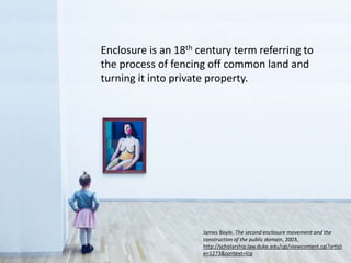 Enclosure is an 18th century term referring to
the process of fencing off common land and
turning it into private property.
James Boyle, The second enclosure movement and the
construction of the public domain, 2003,
http://scholarship.law.duke.edu/cgi/viewcontent.cgi?articl
e=1273&context=lcp
 
