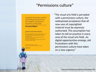 “The visual arts field is pervaded
with a permissions culture, the
widespread acceptance that all
new uses of copyrighted
material must be expressly
authorized. This assumption has
taken its toll on practice in every
area of the visual arts field…As
digital opportunities emerge, old
frustrations with this
permissions culture have taken
on a new urgency.”
http://www.collegeart.org/pdf/FairUseIssuesReport.pdf
“Permissions culture”
 