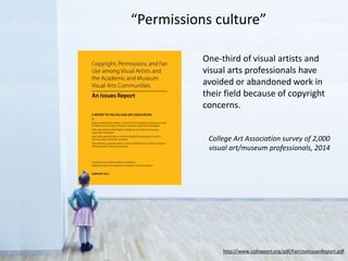 One-third of visual artists and
visual arts professionals have
avoided or abandoned work in
their field because of copyright
concerns.
College Art Association survey of 2,000
visual art/museum professionals, 2014
http://www.collegeart.org/pdf/FairUseIssuesReport.pdf
“Permissions culture”
 